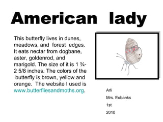 Arli
Mrs. Eubanks
1st
2010
This butterfly lives in dunes,
meadows, and forest edges.
It eats nectar from dogbane,
aster, goldenrod, and
marigold. The size of it is 1 ¾-
2 5/8 inches. The colors of the
butterfly is brown, yellow and
orange. The website I used is
www.butterfliesandmoths.org.
 