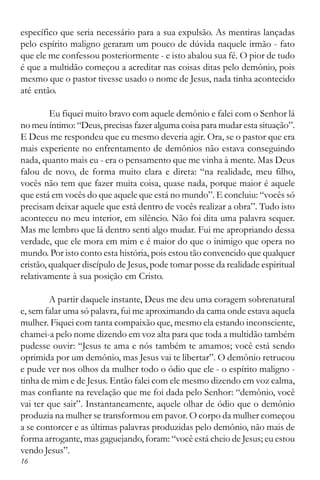 16
específico que seria necessário para a sua expulsão. As mentiras lançadas
pelo espírito maligno geraram um pouco de dúvida naquele irmão - fato
que ele me confessou posteriormente - e isto abalou sua fé. O pior de tudo
é que a multidão começou a acreditar nas coisas ditas pelo demônio, pois
mesmo que o pastor tivesse usado o nome de Jesus, nada tinha acontecido
até então.
Eu fiquei muito bravo com aquele demônio e falei com o Senhor lá
no meu íntimo: “Deus, precisas fazer alguma coisa para mudar esta situação”.
E Deus me respondeu que eu mesmo deveria agir. Ora, se o pastor que era
mais experiente no enfrentamento de demônios não estava conseguindo
nada, quanto mais eu - era o pensamento que me vinha à mente. Mas Deus
falou de novo, de forma muito clara e direta: “na realidade, meu filho,
vocês não tem que fazer muita coisa, quase nada, porque maior é aquele
que está em vocês do que aquele que está no mundo”. E concluiu: “vocês só
precisam deixar aquele que está dentro de vocês realizar a obra”. Tudo isto
aconteceu no meu interior, em silêncio. Não foi dita uma palavra sequer.
Mas me lembro que lá dentro senti algo mudar. Fui me apropriando dessa
verdade, que ele mora em mim e é maior do que o inimigo que opera no
mundo. Por isto conto esta história, pois estou tão convencido que qualquer
cristão, qualquer discípulo de Jesus, pode tomar posse da realidade espiritual
relativamente à sua posição em Cristo.
A partir daquele instante, Deus me deu uma coragem sobrenatural
e, sem falar uma só palavra, fui me aproximando da cama onde estava aquela
mulher. Fiquei com tanta compaixão que, mesmo ela estando inconsciente,
chamei-a pelo nome dizendo em voz alta para que toda a multidão também
pudesse ouvir: “Jesus te ama e nós também te amamos; você está sendo
oprimida por um demônio, mas Jesus vai te libertar”. O demônio retrucou
e pude ver nos olhos da mulher todo o ódio que ele - o espírito maligno -
tinha de mim e de Jesus. Então falei com ele mesmo dizendo em voz calma,
mas confiante na revelação que me foi dada pelo Senhor: “demônio, você
vai ter que sair”. Instantaneamente, aquele olhar de ódio que o demônio
produzia na mulher se transformou em pavor. O corpo da mulher começou
a se contorcer e as últimas palavras produzidas pelo demônio, não mais de
forma arrogante, mas gaguejando, foram: “você está cheio de Jesus; eu estou
vendo Jesus”.
 
