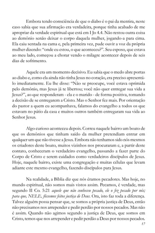 17
Embora tendo consciência de que o diabo é o pai da mentira, neste
caso sabia que sua afirmação era verdadeira, porque tinha acabado de me
apropriar da verdade espiritual que está em I Jo 4.4. Não restou outra coisa
ao demônio senão deixar o corpo daquela mulher, jogando-a para cima.
Ela caiu sentada na cama e, pela primeira vez, pude ouvir a voz da própria
mulher dizendo: “onde eu estou, o que aconteceu?”. Seu esposo, que estava
ao meu lado, começou a chorar vendo o milagre acontecer depois de seis
dias de sofrimento.
Aquele era um momento decisivo. Eu sabia que o medo abre portas
ao diabo e, como ela ainda não tinha Jesus no coração, era preciso apresentá-
lo imediatamente. Eu lhe disse: “Não se preocupe, você estava oprimida
pelo demônio, mas Jesus já te libertou; você não quer entregar sua vida a
Jesus?”, ao que responderam - ela e o marido - de forma positiva, tomando
a decisão de se entregarem a Cristo. Mas o Senhor fez mais. Por orientação
do pastor a quem eu acompanhava, falamos do evangelho a todos os que
estavam no pátio da casa e muitos outros também entregaram sua vida ao
Senhor Jesus.
Algo curioso aconteceu depois. Correu naquele bairro um boato de
que os demônios que tinham saído da mulher pretendiam entrar em
qualquer um que não tivesse a Jesus. Embora não tenhamos sido nós mesmos
os criadores deste boato, muitos vizinhos nos procuraram e, a partir deste
contato, conheceram o verdadeiro evangelho, passando a fazer parte do
Corpo de Cristo e serem cuidados como verdadeiros discípulos de Jesus.
Hoje, naquele bairro, existe uma congregação e muitas células que levam
adiante este mesmo evangelho, fazendo discípulos para Jesus.
Na realidade, a Bíblia diz que nós éramos pecadores. Mas hoje, no
mundo espiritual, não somos mais vistos assim. Pecamos, é verdade, mas
segundo II Co. 5:21 aquele que não conheceu pecado, ele o fez pecado por nós;
para que, NELE, fôssemos feitos justiça de Deus. Ora, isto faz toda a diferença.
Talvez alguém possa pensar que, se somos a própria justiça de Deus, então
não precisamos nos arrepender e pedir perdão por nossos pecados. Mas não
é assim. Quando não agimos segundo a justiça de Deus, que somos em
Cristo, temos que nos arrepender e pedir perdão a Deus por nossos pecados.
 