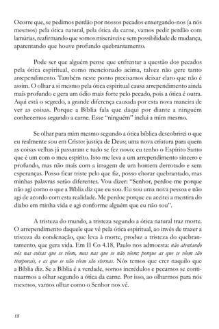 18
Ocorre que, se pedimos perdão por nossos pecados enxergando-nos (a nós
mesmos) pela ótica natural, pela ótica da carne, vamos pedir perdão com
lamúrias,reafirmando que somos miseráveis e sem possibilidade de mudança,
aparentando que houve profundo quebrantamento.
Pode ser que alguém pense que enfrentar a questão dos pecados
pela ótica espiritual, como mencionado acima, talvez não gere tanto
arrependimento. Também neste ponto precisamos deixar claro que não é
assim. O olhar a si mesmo pela ótica espiritual causa arrependimento ainda
mais profundo e gera um ódio mais forte pelo pecado, pois a ótica é outra.
Aqui está o segredo, a grande diferença causada por esta nova maneira de
ver as coisas. Porque a Bíblia fala que daqui por diante a ninguém
conhecemos segundo a carne. Esse “ninguém” inclui a mim mesmo.
Se olhar para mim mesmo segundo a ótica bíblica descobrirei o que
eu realmente sou em Cristo: justiça de Deus; uma nova criatura para quem
as coisas velhas já passaram e tudo se fez novo; eu tenho o Espírito Santo
que é um com o meu espírito. Isto me leva a um arrependimento sincero e
profundo, mas não mais com a imagem de um homem derrotado e sem
esperanças. Posso ficar triste pelo que fiz, posso chorar quebrantado, mas
minhas palavras serão diferentes. Vou dizer: “Senhor, perdoe-me porque
não agi como o que a Bíblia diz que eu sou. Eu sou uma nova pessoa e não
agi de acordo com esta realidade. Me perdoe porque eu aceitei a mentira do
diabo em minha vida e agi conforme alguém que eu não sou”.
A tristeza do mundo, a tristeza segundo a ótica natural traz morte.
O arrependimento daquele que vê pela ótica espiritual, ao invés de trazer a
tristeza da condenação, que leva à morte, produz a tristeza do quebran-
tamento, que gera vida. Em II Co 4.18, Paulo nos admoesta: não atentando
nós nas coisas que se vêem, mas nas que se não vêem; porque as que se vêem são
temporais, e as que se não vêem são eternas. Nós temos que crer naquilo que
a Bíblia diz. Se a Bíblia é a verdade, somos incrédulos e pecamos se conti-
nuarmos a olhar segundo a ótica da carne. Por isso, ao olharmos para nós
mesmos, vamos olhar como o Senhor nos vê.
 