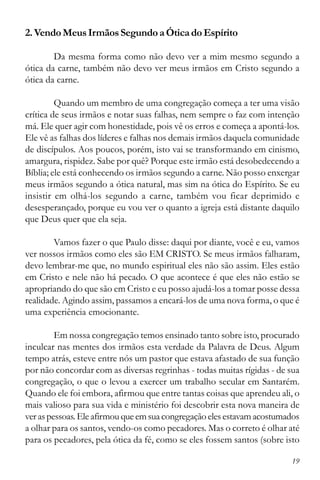 19
2.VendoMeusIrmãosSegundoaÓticadoEspírito
Da mesma forma como não devo ver a mim mesmo segundo a
ótica da carne, também não devo ver meus irmãos em Cristo segundo a
ótica da carne.
Quando um membro de uma congregação começa a ter uma visão
crítica de seus irmãos e notar suas falhas, nem sempre o faz com intenção
má. Ele quer agir com honestidade, pois vê os erros e começa a apontá-los.
Ele vê as falhas dos líderes e falhas nos demais irmãos daquela comunidade
de discípulos. Aos poucos, porém, isto vai se transformando em cinismo,
amargura, rispidez. Sabe por quê? Porque este irmão está desobedecendo a
Bíblia; ele está conhecendo os irmãos segundo a carne. Não posso enxergar
meus irmãos segundo a ótica natural, mas sim na ótica do Espírito. Se eu
insistir em olhá-los segundo a carne, também vou ficar deprimido e
desesperançado, porque eu vou ver o quanto a igreja está distante daquilo
que Deus quer que ela seja.
Vamos fazer o que Paulo disse: daqui por diante, você e eu, vamos
ver nossos irmãos como eles são EM CRISTO. Se meus irmãos falharam,
devo lembrar-me que, no mundo espiritual eles não são assim. Eles estão
em Cristo e nele não há pecado. O que acontece é que eles não estão se
apropriando do que são em Cristo e eu posso ajudá-los a tomar posse dessa
realidade. Agindo assim, passamos a encará-los de uma nova forma, o que é
uma experiência emocionante.
Em nossa congregação temos ensinado tanto sobre isto, procurado
inculcar nas mentes dos irmãos esta verdade da Palavra de Deus. Algum
tempo atrás, esteve entre nós um pastor que estava afastado de sua função
por não concordar com as diversas regrinhas - todas muitas rígidas - de sua
congregação, o que o levou a exercer um trabalho secular em Santarém.
Quando ele foi embora, afirmou que entre tantas coisas que aprendeu ali, o
mais valioso para sua vida e ministério foi descobrir esta nova maneira de
veraspessoas.Eleafirmouqueemsuacongregaçãoelesestavamacostumados
a olhar para os santos, vendo-os como pecadores. Mas o correto é olhar até
para os pecadores, pela ótica da fé, como se eles fossem santos (sobre isto
 