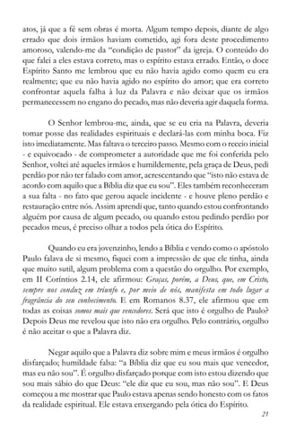 21
atos, já que a fé sem obras é morta. Algum tempo depois, diante de algo
errado que dois irmãos haviam cometido, agi fora deste procedimento
amoroso, valendo-me da “condição de pastor” da igreja. O conteúdo do
que falei a eles estava correto, mas o espírito estava errado. Então, o doce
Espírito Santo me lembrou que eu não havia agido como quem eu era
realmente; que eu não havia agido no espírito do amor; que era correto
confrontar aquela falha à luz da Palavra e não deixar que os irmãos
permanecessem no engano do pecado, mas não deveria agir daquela forma.
O Senhor lembrou-me, ainda, que se eu cria na Palavra, deveria
tomar posse das realidades espirituais e declará-las com minha boca. Fiz
isto imediatamente. Mas faltava o terceiro passo. Mesmo com o receio inicial
- e equivocado - de comprometer a autoridade que me foi conferida pelo
Senhor, voltei até aqueles irmãos e humildemente, pela graça de Deus, pedi
perdão por não ter falado com amor, acrescentando que “isto não estava de
acordo com aquilo que a Bíblia diz que eu sou”. Eles também reconheceram
a sua falta - no fato que gerou aquele incidente - e houve pleno perdão e
restauração entre nós. Assim aprendi que, tanto quando estou confrontando
alguém por causa de algum pecado, ou quando estou pedindo perdão por
pecados meus, é preciso olhar a todos pela ótica do Espírito.
Quando eu era jovenzinho, lendo a Bíblia e vendo como o apóstolo
Paulo falava de si mesmo, fiquei com a impressão de que ele tinha, ainda
que muito sutil, algum problema com a questão do orgulho. Por exemplo,
em II Coríntios 2.14, ele afirmou: Graças, porém, a Deus, que, em Cristo,
sempre nos conduz em triunfo e, por meio de nós, manifesta em todo lugar a
fragrância do seu conhecimento. E em Romanos 8.37, ele afirmou que em
todas as coisas somos mais que vencedores. Será que isto é orgulho de Paulo?
Depois Deus me revelou que isto não era orgulho. Pelo contrário, orgulho
é não aceitar o que a Palavra diz.
Negar aquilo que a Palavra diz sobre mim e meus irmãos é orgulho
disfarçado; humildade falsa: “a Bíblia diz que eu sou mais que vencedor,
mas eu não sou”. É orgulho disfarçado porque com isto estou dizendo que
sou mais sábio do que Deus: “ele diz que eu sou, mas não sou”. E Deus
começou a me mostrar que Paulo estava apenas sendo honesto com os fatos
da realidade espiritual. Ele estava enxergando pela ótica do Espírito.
 
