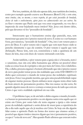 22
Por isso, também, ele fala não apenas dele, mas também dos irmãos,
como por exemplo quando escreve aos Romanos (Rom15.14): e certo estou,
meus irmãos, sim, eu mesmo, a vosso respeito, de que estais possuídos de bondade,
cheios de todo o conhecimento, aptos para vos admoestardes uns aos outros. Se
eu fizer o mesmo que Paulo será que vou estar exagerando, ou vou dar a
impressão de estar bajulando meus irmãos? Não. Jesus está dentro deles,
pelo que devemos vê-los “possuídos de bondade”.
Interessante que o humanismo ensina algo parecido, mas, sem
mencionar que para isto é preciso nascer de novo. É como se o ser humano
fosse, por natureza, “possuído de bondade”. Ora, isto é um veneno para o
povo de Deus. E o pior veneno não é aquele que vem num frasco onde se
percebe claramente o que ele contém. O pior veneno é aquele que vem
disfarçado. Parece leite, tem cor, consistência e toda a aparência de um
frasco de leite, mas está cheio de veneno misturado com leite.
Assim também, o pior veneno para a igreja não é a bruxaria, nem é
o satanismo, mas sim esta idéia humanista que afirma ser possível obter
todas as coisas boas de si próprio e não por meio de Cristo. Isto é diabólico.
Ele, o diabo, procura enganar o homem afirmando que não é preciso nascer
de novo para poder tomar posse das realidades que estão EM CRISTO. O
diabo quer convencer o mundo de tomar posse das realidades espirituais
sem Jesus. Esta é sua grande mentira, que gera uma pseudofelicidade capaz
de enganar muitas pessoas. Quem embarca neste engano tenta obter tudo
de bom através do pensamento positivo. Mas isto nunca vai dar certo. Só
quando alguém nasce de novo e começa a tomar posse de tudo que está em
Cristo é que verá a realidade espiritual em sua vida.
O problema é que, se de um lado o diabo engana o mundo, levando-
o a buscar no pensamento positivo ou em alguma outra coisa aquilo que só
existe em Cristo, por outro lado ele tenta enganar a igreja a não tomar
posse da realidade espiritual e assim deixar de trazer para a experiência do
dia-a-dia tudo aquilo que ela já recebeu em Cristo. Se hoje em dia alguém
falar como o apóstolo Paulo na forma dos textos que citamos acima, é
possível que alguns irmãos sinceros digam que isto é pensamento positivo,
ou que é “coisa de nova era”. Mas quando Paulo afirmou que estavam todos
 