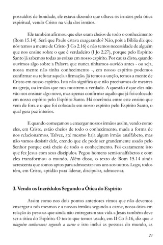 23
possuídos de bondade, ele estava dizendo que olhava os irmãos pela ótica
espiritual, vendo Cristo na vida dos irmãos.
Ele também afirmou que eles eram cheios de todo o conhecimento
(Rom 15.14). Será que Paulo estava exagerando? Não, pois a Bíblia diz que
nós temos a mente de Cristo (I Co 2.16) e não temos necessidade de alguém
que nos ensine sobre o que é verdadeiro (I Jo 2.27), porque pelo Espírito
Santo já sabemos todas as coisas em nosso espírito. Por causa disto, quando
ouvimos algo sobre a Palavra que nunca tínhamos ouvido antes - ou seja,
nossa mente não tinha conhecimento -, em nosso espírito podemos
confirmar ou refutar aquela afirmação. Já temos a unção, temos a mente de
Cristo em nosso espírito. Isto não significa que não precisamos de mestres
na igreja, ou irmãos que nos mostrem a verdade. A questão é que eles não
vão nos ensinar algo novo, mas apenas confirmar aquilo que já foi colocado
em nosso espírito pelo Espírito Santo. Há coerência entre este ensino que
vem de fora e o que foi colocado em nosso espírito pelo Espírito Santo, o
qual gera paz interior.
E quando começamos a enxergar nossos irmãos assim, vendo como
eles, em Cristo, estão cheios de todo o conhecimento, muda a forma de
nos relacionarmos. Talvez, até mesmo haja algum irmão analfabeto, mas
não vamos desistir dele, crendo que ele pode ser grandemente usado pelo
Senhor porque está cheio de todo o conhecimento. Foi exatamente isto
que fez Jesus com seus discípulos. Pegou homens semi-analfabetos e com
eles transformou o mundo. Além disso, o texto de Rom 15.14 ainda
acrescenta que somos aptos para admoestar-nos uns aos outros. Logo, todos
têm, em Cristo, aptidão para liderar, discipular, admoestar.
3. VendoosIncrédulosSegundoaÓticadoEspírito
Assim como nos dois pontos anteriores vimos que não devemos
enxergar a nós mesmos e a nossos irmãos segundo a carne, nossa ótica em
relação às pessoas que ainda não entregaram sua vida a Jesus também deve
ser a ótica do Espírito. O texto que temos usado, em II Co 5.16, diz que a
ninguém conhecemos segundo a carne e isto inclui as pessoas do mundo, as
 