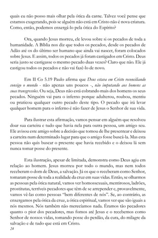 24
quais eu não posso mais olhar pela ótica da carne. Talvez você pense que
estamos exagerando, pois se alguém não está em Cristo não é nova criatura.
Como, então, podemos enxergá-lo pela ótica do Espírito?
Ora, quando Jesus morreu, ele levou sobre si os pecados de toda a
humanidade. A Bíblia nos diz que todos os pecados, desde os pecados de
Adão até os do último ser humano que ainda vai nascer, foram colocados
sobre Jesus. E assim, todos os pecados já foram castigados em Cristo. Deus
seria justo se castigasse o mesmo pecado duas vezes? Claro que não. Ele já
castigou todos os pecados e não vai fazê-lo de novo.
Em II Co 5.19 Paulo afirma que Deus estava em Cristo reconciliando
consigo o mundo - não apenas uns poucos -, não imputando aos homens as
suas transgressões. Ou seja, Deus não está cobrando mais dos homens os seus
pecados. Ninguém vai para o inferno porque adulterou, roubou, mentiu
ou praticou qualquer outro pecado deste tipo. O pecado que irá levar
qualquer homem para o inferno é não fazer de Jesus o Senhor de sua vida.
Para ilustrar esta afirmação, vamos pensar em alguém que resolveu
doar sua carteira e tudo que havia nela para outra pessoa, um amigo seu.
Ele avisou este amigo sobre a decisão que tomou de lhe presentear e deixou
a carteira num determinado lugar para que o amigo fosse buscá-la. Mas esta
pessoa não quis buscar o presente que havia recebido e o deixou lá sem
nunca tomar posse do presente.
Esta ilustração, apesar de limitada, demonstra como Deus agiu em
relação ao homem. Jesus morreu por todo o mundo, mas nem todos
receberam o dom de Deus, a salvação. Já os que o receberam como Senhor,
tomaram posse de toda a realidade da cruz em suas vidas. Então, se olharmos
as pessoas pela ótica natural, vamos ver homossexuais, mentirosos, ladrões,
prostitutas, terríveis pecadores que têm de se arrepender e, provavelmente,
vamos vê-las como pessoas “bem diferentes de nós”. Se, ao contrário, as
enxergamos pela ótica da cruz, a ótica espiritual, vamos ver que são iguais a
nós mesmos. Nós também não merecíamos nada. Éramos tão pecadores
quanto o pior dos pecadores, mas fomos até Jesus e o recebemos como
Senhor de nossos vidas, tomando posse do perdão, da cura, do milagre da
salvação e de tudo que está em Cristo.
 