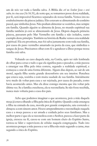 26
um de nós ver toda a família salva. A Bíblia diz crê no Senhor Jesus e será
salvo, tu e tua casa (At 16.31), de sorte que, se tomarmos posse dessa realidade,
por fé, será impossível ficarmos separados de nossa família. Vemos isto no
estabelecimento da páscoa judaica. Eles estavam se alimentando do cordeiro
pascal, que simboliza Jesus. Não podiam alimentar-se sozinhos, mas sempre
em família. Quando alguém se alimenta de Jesus, no mundo espiritual sua
família também já está se alimentando de Jesus. Depois daquela primeira
páscoa, passaram pelo Mar Vermelho em família e não isolados, outro
exemplo deste princípio. Também na história de Raabe vemos esta realidade
espiritual. Ela era prostituta, mas foi salva juntamente com toda sua família,
por causa do pano vermelho amarrado na porta da casa, que simboliza o
sangue de Jesus. Precisamos olhar com fé e agradecer a Deus porque nossa
família está salva.
Voltando ao caso daquela mãe, na Coréia, após ter sido lembrada
de olhar para a cruz e tudo o que ela significa para o pecador, a mãe passou
a enxergar sua filha pela ótica correta, segundo a realidade espiritual, e
começou a orar de uma forma diferente. Alguns dias depois, ao sair de um
motel, aquela filha sentiu grande desconforto em seu interior. Percebeu
que estava suja, sozinha e com muita saudade de sua família. Inicialmente
teve medo de voltar para casa e ser rejeitada, por causa do pecado, como
havia acontecido antes. Mas ela disse consigo mesma que iria voltar pela
última vez. Se a família a recebesse, ela se reconciliaria. Se não fosse recebida,
nunca mais voltaria para a casa dos pais.
Acho que podemos imaginar o que aconteceu, pois a mãe daquela
moça já estava olhando a filha pela ótica do Espírito. Quando a mãe enxergou
a filha na entrada da casa, movida por grande compaixão, saiu correndo e
abraçou-a com sincero amor. Houve arrependimento e reconciliação naquela
casa e a moça passou a ser amada e cuidada pelos seus familiares. Mas a
melhor parte é que ela se reconciliou com o Senhor, passou a fazer parte da
igreja, cresceu na fé, casou-se com um homem cheio do Espírito Santo,
tornou-se líder e supervisora de células naquela congregação. Tudo isto
aconteceu porque a mãe passou a ver a filha não mais segundo a carne, mas
segundo a ótica do Espírito.
 