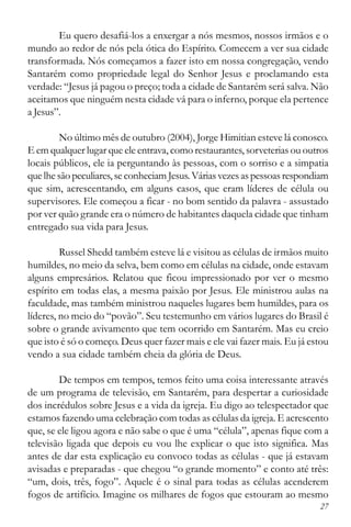 27
Eu quero desafiá-los a enxergar a nós mesmos, nossos irmãos e o
mundo ao redor de nós pela ótica do Espírito. Comecem a ver sua cidade
transformada. Nós começamos a fazer isto em nossa congregação, vendo
Santarém como propriedade legal do Senhor Jesus e proclamando esta
verdade: “Jesus já pagou o preço; toda a cidade de Santarém será salva. Não
aceitamos que ninguém nesta cidade vá para o inferno, porque ela pertence
a Jesus”.
No último mês de outubro (2004), Jorge Himitian esteve lá conosco.
E em qualquer lugar que ele entrava, como restaurantes, sorveterias ou outros
locais públicos, ele ia perguntando às pessoas, com o sorriso e a simpatia
que lhe são peculiares,seconheciamJesus. Várias vezes as pessoas respondiam
que sim, acrescentando, em alguns casos, que eram líderes de célula ou
supervisores. Ele começou a ficar - no bom sentido da palavra - assustado
por ver quão grande era o número de habitantes daquela cidade que tinham
entregado sua vida para Jesus.
Russel Shedd também esteve lá e visitou as células de irmãos muito
humildes, no meio da selva, bem como em células na cidade, onde estavam
alguns empresários. Relatou que ficou impressionado por ver o mesmo
espírito em todas elas, a mesma paixão por Jesus. Ele ministrou aulas na
faculdade, mas também ministrou naqueles lugares bem humildes, para os
líderes, no meio do “povão”. Seu testemunho em vários lugares do Brasil é
sobre o grande avivamento que tem ocorrido em Santarém. Mas eu creio
que isto é só o começo. Deus quer fazer mais e ele vai fazer mais. Eu já estou
vendo a sua cidade também cheia da glória de Deus.
De tempos em tempos, temos feito uma coisa interessante através
de um programa de televisão, em Santarém, para despertar a curiosidade
dos incrédulos sobre Jesus e a vida da igreja. Eu digo ao telespectador que
estamos fazendo uma celebração com todas as células da igreja. E acrescento
que, se ele ligou agora e não sabe o que é uma “célula”, apenas fique com a
televisão ligada que depois eu vou lhe explicar o que isto significa. Mas
antes de dar esta explicação eu convoco todas as células - que já estavam
avisadas e preparadas - que chegou “o grande momento” e conto até três:
“um, dois, três, fogo”. Aquele é o sinal para todas as células acenderem
fogos de artifício. Imagine os milhares de fogos que estouram ao mesmo
 