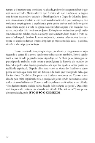 28
tempo e o impacto que isto causa na cidade, pois todos querem saber o que
está acontecendo. Muitos dizem que é maior do que o número de fogos
que foram estourados quando o Brasil ganhou a Copa do Mundo. Jesus
está marcando um bilhão a zero contra os demônios. Depois dos fogos, nós
voltamos ao programa e explicamos para quem estiver assistindo o que é
uma célula, como é a vida da igreja e os convidamos para ir às reuniões nas
casas, onde eles irão ouvir sobre Jesus. E elogiamos os irmãos que já estão
vinculados nas células e todo o esforço que têm feito, bem como o fruto de
seu trabalho pelo Senhor. Louvamos juntos, oramos pelos novos líderes -
sobre os quais os demais irmãos impõem as mãos em cada casa - e assim a
cidade toda vai pegando fogo.
Estou contando isto porque daqui por diante, a ninguém mais vejo
segundo a carne. E já estou vendo sua cidade assim também. Estou vendo
você e sua cidade pegando fogo. Agradeça ao Senhor pelo privilégio de
participar do trabalho mais nobre e empolgante da história do mundo, de
fazer discípulos das nações, pedindo a ele que lhe ajude a tomar posse da
realidade espiritual. Depois olhe para você na ótica do Espírito e tome
posse de tudo que você tem em Cristo e de tudo que você pode nele, que
lhe fortalece. Também olhe para seus irmãos - vendo-os em Cristo - e sua
cidade pela ótica espiritual e veja o sangue de Jesus sendo derramado sobre
todos os seus habitantes. Comece a dizer palavras de fé sobre a sua cidade:
“Eu declaro minha cidade salva, lavada pelo sangue de Jesus”. Deus não
está imputando mais os pecados da sua cidade. Ela está salva! Tome posse
desta realidade, pois ISTO É SÓ O COMEÇO!
 