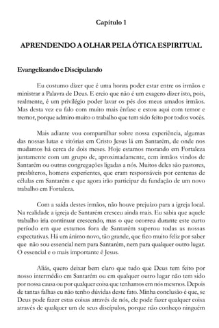 9
Capítulo 1
APRENDENDOAOLHARPELAÓTICAESPIRITUAL
EvangelizandoeDiscipulando
Eu costumo dizer que é uma honra poder estar entre os irmãos e
ministrar a Palavra de Deus. E creio que não é um exagero dizer isto, pois,
realmente, é um privilégio poder lavar os pés dos meus amados irmãos.
Mas desta vez eu falo com muito mais ênfase e estou aqui com temor e
tremor, porque admiro muito o trabalho que tem sido feito por todos vocês.
Mais adiante vou compartilhar sobre nossa experiência, algumas
das nossas lutas e vitórias em Cristo Jesus lá em Santarém, de onde nos
mudamos há cerca de dois meses. Hoje estamos morando em Fortaleza
juntamente com um grupo de, aproximadamente, cem irmãos vindos de
Santarém ou outras congregações ligadas a nós. Muitos deles são pastores,
presbíteros, homens experientes, que eram responsáveis por centenas de
células em Santarém e que agora irão participar da fundação de um novo
trabalho em Fortaleza.
Com a saída destes irmãos, não houve prejuízo para a igreja local.
Na realidade a igreja de Santarém cresceu ainda mais. Eu sabia que aquele
trabalho iria continuar crescendo, mas o que ocorreu durante este curto
período em que estamos fora de Santarém superou todas as nossas
expectativas. Há um ânimo novo, tão grande, que fico muito feliz por saber
que não sou essencial nem para Santarém, nem para qualquer outro lugar.
O essencial e o mais importante é Jesus.
Aliás, quero deixar bem claro que tudo que Deus tem feito por
nosso intermédio em Santarém ou em qualquer outro lugar não tem sido
por nossa causa ou por qualquer coisa que tenhamos em nós mesmos. Depois
de tantas falhas eu não tenho dúvidas deste fato. Minha conclusão é que, se
Deus pode fazer estas coisas através de nós, ele pode fazer qualquer coisa
através de qualquer um de seus discípulos, porque não conheço ninguém
 