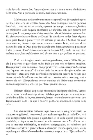 10
mais fraco do que eu. Sou forte em Jesus, mas em mim mesmo não há força
nenhuma. Não é por causa de mim, mas apesar de mim.
Muitos anos atrás eu fiz uma promessa para Deus. Já exercia funções
de líder, mas era um cristão derrotado. Não conseguia vencer pecados
horríveis, o que me levou, depois, a passar um tempo de restauração fora
do ministério. Mas naquele momento de angústia, em que passava por
tantos problemas, eu queria vitória em minha vida, vitória sobre as tentações.
Eu clamava e chorava diante de Deus: “Se um dia eu puder fazer alguma
coisa para Deus e puder viver em vitória; se um dia o Senhor me usar
grandemente, prometo que nunca vou calar minha boca, mas vou dizer
para todos que se Deus pode me usar de uma forma grandiosa, pode usar
todos os seus filhos”. Isto está claro em Efésios 3:20, onde diz que ele é
poderoso para fazer infinitamente mais do que tudo o que pedimos ou pensamos.
Podemos imaginar muitas coisas grandiosas, mas a Bíblia diz que
ele é poderoso e quer fazer muito mais do que nós podemos imaginar.
Deus quer nos usar muito mais do que poderemos jamais imaginar. Sabemos
que “quem nós somos” é muito mais importante do que aquilo nós
“fazemos”. Deus está mais interessado em trabalhar dentro de nós do que
através de nós. Mas Deus também está interessado em fazer coisas grandes
através de nós. Não podemos aceitar mentiras do diabo e nos conformar
com coisas pequenas, se Deus quer fazer grandes coisas.
Existem bilhões de pessoas morrendo e indo para o inferno. Temos
que ter uma radical mudança de mentalidade para alcançar as multidões e
cuidar bem delas. Aliás, o nosso coração tem queimado com a certeza - que
Deus tem nos dado - de que é possível ganhar as multidões e cuidar bem
delas.
Um das mentiras diabólicas que hoje é aceita em grande parte do
mundo evangélico diz que se você quer realmente ganhar as multidões, terá
que comprometer um pouco a qualidade; e se você quiser priorizar a
qualidade, terá que se conformar com números menores. Mas Deus quer
que os maiores ministérios, as maiores congregações, os trabalhos que
realmente sacodem o planeta Terra e alcançam milhões para Jesus, sejam
aqueles que melhor irão cuidar das pessoas, uma por uma. “Quantidade” e
 