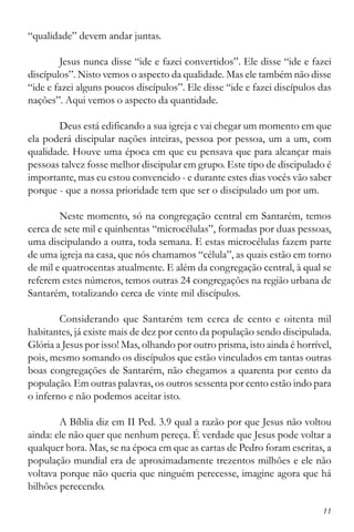 11
“qualidade” devem andar juntas.
Jesus nunca disse “ide e fazei convertidos”. Ele disse “ide e fazei
discípulos”. Nisto vemos o aspecto da qualidade. Mas ele também não disse
“ide e fazei alguns poucos discípulos”. Ele disse “ide e fazei discípulos das
nações”. Aqui vemos o aspecto da quantidade.
Deus está edificando a sua igreja e vai chegar um momento em que
ela poderá discipular nações inteiras, pessoa por pessoa, um a um, com
qualidade. Houve uma época em que eu pensava que para alcançar mais
pessoas talvez fosse melhor discipular em grupo. Este tipo de discipulado é
importante, mas eu estou convencido - e durante estes dias vocês vão saber
porque - que a nossa prioridade tem que ser o discipulado um por um.
Neste momento, só na congregação central em Santarém, temos
cerca de sete mil e quinhentas “microcélulas”, formadas por duas pessoas,
uma discipulando a outra, toda semana. E estas microcélulas fazem parte
de uma igreja na casa, que nós chamamos “célula”, as quais estão em torno
de mil e quatrocentas atualmente. E além da congregação central, à qual se
referem estes números, temos outras 24 congregações na região urbana de
Santarém, totalizando cerca de vinte mil discípulos.
Considerando que Santarém tem cerca de cento e oitenta mil
habitantes, já existe mais de dez por cento da população sendo discipulada.
Glória a Jesus por isso! Mas, olhando por outro prisma, isto ainda é horrível,
pois, mesmo somando os discípulos que estão vinculados em tantas outras
boas congregações de Santarém, não chegamos a quarenta por cento da
população. Em outras palavras, os outros sessenta por cento estão indo para
o inferno e não podemos aceitar isto.
A Bíblia diz em II Ped. 3.9 qual a razão por que Jesus não voltou
ainda: ele não quer que nenhum pereça. É verdade que Jesus pode voltar a
qualquer hora. Mas, se na época em que as cartas de Pedro foram escritas, a
população mundial era de aproximadamente trezentos milhões e ele não
voltava porque não queria que ninguém perecesse, imagine agora que há
bilhões perecendo.
 