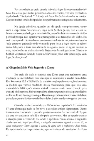 12
Por outro lado, eu creio que ele vai voltar logo. Parece contraditório?
Não. Eu creio que nestes próximos anos nós vamos ver uma verdadeira
explosão de “discipulado”. A igreja vai fazer discípulos de todas as nações.
Nações inteiras sendo discipuladas e experimentando um grande avivamento.
Na igreja primitiva, quando um discípulo cumprimentava outro
com a expressão “maranata”, logo vem Senhor Jesus, não estava se
lamentando ou pedindo, por misericórdia, que o Senhor viesse o mais rápido
possível porque não agüentava a perseguição e as tentações do diabo. Eu
creio que quando eles saudavam uns aos outros desta forma, estavam dizendo
“nós estamos ganhando todo o mundo para Jesus e logo todos os reinos
serão dele, toda a terra será cheia da sua glória; como as águas cobrem o
mar, todo joelho se dobrará e toda língua confessará que Jesus Cristo é o
Senhor”. Estamos fazendo nossa tarefa? Então Jesus está vindo logo. Vem
logo, Senhor Jesus!
ANinguémMaisVejoSegundoaCarne
Eu creio de todo o coração que Deus quer que tenhamos uma
mudança de mentalidade para alcançar as multidões e cuidar bem delas.
Em Romanos 12.2 a Bíblia fala da transformação pela renovação da mente.
À medida que vamos mudando nossa mentalidade para que seja uma
mentalidade bíblica, nós vamos abrindo comportas do nosso coração para
que a fé bíblica possa fluir com poder e alcançar grandes coisas para o Reino
de Deus. E um dos segredos que Deus tem gerado nesta nova mentalidade
para alcançar multidões e cuidar bem delas, é a forma de enxergar as pessoas.
O trecho mais conhecido em II Coríntios, capítulo 5, é o versículo
17, que afirma que tudo se fez novo e as coisas antigas já passaram. Outro
texto muito conhecido e que nós gostamos muito é o do versículo 7, que
diz que nós andamos pela fé e não pelo que vemos. Mas eu queria chamar
a atenção para o versículo 16, onde o apóstolo Paulo afirma o seguinte:
Assim que nós, daqui por diante, a ninguém conhecemos segundo a carne. E, se
antes conhecemos Cristo segundo a carne, já agora não o conhecemos deste modo.
Eu quero enfatizar, especialmente, a primeira frase do versículo 16: Assim
 