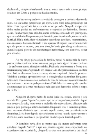 15
declarando, sempre relembrando um ao outro quem nós somos, porque
estamos em Cristo e porque ele habita em nós.
Lembro-me quando esta realidade começou a queimar dentro de
mim. Eu via tantas deficiências em mim, tanta coisa ainda precisando ser
feita. Uma experiência foi marcante nesse período. Naquele tempo não
tinha muita prática no enfrentamento e expulsão de demônios. Mesmo
assim, fui chamado para atender a uma senhora, esposa de um garimpeiro,
que estava há seis dias possessa por demônio, sem ingerir nada, numa situação
horrível. Ela já tinha sido visitada por sacerdotes católicos, macumbeiros,
etc., mas nada havia melhorado o seu quadro. O esposo já estava temendo
que ela pudesse morrer, pois sua situação havia piorado gradativamente
durante aquele período de manifestação demoníaca, sem comer ou beber
por seis dias.
Ao me dirigir para a casa da família, passei na residência de outro
pastor, mais experiente nestes assuntos, porque tinha algum medo - confesso
- de enfrentar aquela situação sozinho. Pedi a ele que tomasse a frente e eu
ficaria na retaguarda “apoiando em oração”. Ao chegarmos na casa, que fica
num bairro chamado Santarenzinho, vimos o quintal cheio de pessoas.
Vizinhos e amigos apreensivos com a situação daquela mulher. Enquanto
falávamos com o seu marido, no lado de fora da casa, ouvimos um barulho
que lembrava o atrito de pedaços de ferro. Difícil de crer, mas aquele barulho
era um ranger de dentes produzido pela ação dos demônios sobre o corpo
da mulher.
Ninguém chegava perto da cama onde ela estava, exceto o seu
marido. E eu, para “apoiar” o pastor que me acompanhara, também fiquei
um pouco afastado, junto com a multidão de espectadores, olhando pela
janela e pela porta que estavam abertas. Enquanto isto, o demônio gritava,
com voz masculinizada, que conhecia aquele pastor, mas que não iria sair
da mulher. Meia hora depois, apesar de uma intensa luta do pastor contra o
demônio, nada aconteceu que pudesse mudar aquele terrível quadro.
O demônio havia dito ao pastor que ele nunca enfrentara uma
entidade daquele “nível” e que era preciso alguém mais capacitado ou
experiente para expulsá-lo, chegando a citar um curandeiro e um ritual
 