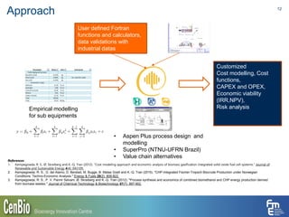 Approach 12
• Aspen Plus process design and
modelling
• SuperPro (NTNU-UFRN Brazil)
• Value chain alternatives
Empirical modelling
for sub equipments
User defined Fortran
functions and calculators,
data validations with
industrial datas
Customized
Cost modelling, Cost
functions,
CAPEX and OPEX,
Economic viability
(IRR,NPV),
Risk analysis
References
1. Kempegowda, R. S., Ø. Skreiberg and K.-Q. Tran (2012). "Cost modeling approach and economic analysis of biomass gasification integrated solid oxide fuel cell systems." Journal of
Renewable and Sustainable Energy 4(4): 043109.
2. Kempegowda, R. S., G. del Alamo, D. Berstad, M. Bugge, B. Matas Güell and K.-Q. Tran (2015). "CHP-Integrated Fischer-Tropsch Biocrude Production under Norwegian
Conditions: Techno-Economic Analysis." Energy & Fuels 29(2): 808-822.
3. Kempegowda, R. S., P. V. Pannir Selvam, Ø. Skreiberg and K.-Q. Tran (2012). "Process synthesis and economics of combined biomethanol and CHP energy production derived
from biomass wastes." Journal of Chemical Technology & Biotechnology 87(7): 897-902.
 
