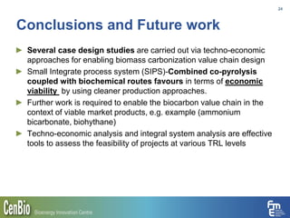 Conclusions and Future work
► Several case design studies are carried out via techno-economic
approaches for enabling biomass carbonization value chain design
► Small Integrate process system (SIPS)-Combined co-pyrolysis
coupled with biochemical routes favours in terms of economic
viability by using cleaner production approaches.
► Further work is required to enable the biocarbon value chain in the
context of viable market products, e.g. example (ammonium
bicarbonate, biohythane)
► Techno-economic analysis and integral system analysis are effective
tools to assess the feasibility of projects at various TRL levels
24
 