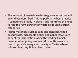 • The amount of waste in each category was set out and
an end use described. This helped clarify best practice
– sometimes already in place – and identified the need
to find the right partner for waste disposal in certain
categories.
• Plastic materials (such as bags and cisterns), wood
based waste, disposable dishes and paper towels are
all sent for incineration, using the leading Finnish
provider of recycling services. Most of this waste is
used to provide energy for the city of Turku, where
Johnson Matthey Finland has its site.
 