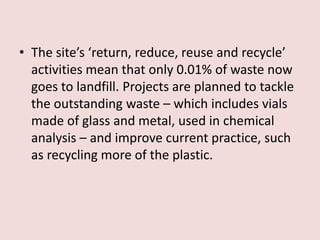 • The site’s ‘return, reduce, reuse and recycle’
activities mean that only 0.01% of waste now
goes to landfill. Projects are planned to tackle
the outstanding waste – which includes vials
made of glass and metal, used in chemical
analysis – and improve current practice, such
as recycling more of the plastic.
 