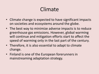 Climate
• Climate change is expected to have significant impacts
on societies and ecosystems around the globe.
• The best way to minimize adverse impacts is to reduce
greenhouse gas emissions. However, global warming
will continue and mitigation efforts start to affect the
speed of warming only in the last part of the century.
• Therefore, it is also essential to adapt to climate
change.
• Finland is one of the European forerunners in
mainstreaming adaptation strategy.
 