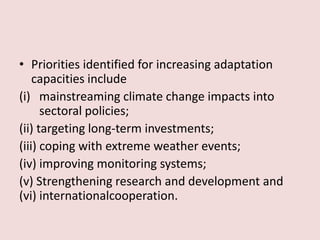 • Priorities identified for increasing adaptation
capacities include
(i) mainstreaming climate change impacts into
sectoral policies;
(ii) targeting long-term investments;
(iii) coping with extreme weather events;
(iv) improving monitoring systems;
(v) Strengthening research and development and
(vi) internationalcooperation.
 