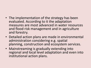• The implementation of the strategy has been
evaluated. According to it the adaptation
measures are most advanced in water resources
and flood risk management and in agriculture
and forestry.
• Detailed action plans are made in environmental
administration considering e.g. spatial
planning, construction and ecosystem services.
• Mainstreaming is gradually extending into
regional and local level adaptation and even into
institutional action plans.
 