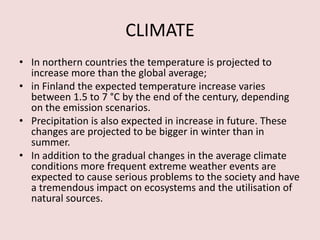 CLIMATE
• In northern countries the temperature is projected to
increase more than the global average;
• in Finland the expected temperature increase varies
between 1.5 to 7 °C by the end of the century, depending
on the emission scenarios.
• Precipitation is also expected in increase in future. These
changes are projected to be bigger in winter than in
summer.
• In addition to the gradual changes in the average climate
conditions more frequent extreme weather events are
expected to cause serious problems to the society and have
a tremendous impact on ecosystems and the utilisation of
natural sources.
 