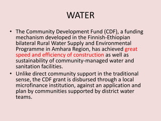 WATER
• The Community Development Fund (CDF), a funding
mechanism developed in the Finnish-Ethiopian
bilateral Rural Water Supply and Environmental
Programme in Amhara Region, has achieved great
speed and efficiency of construction as well as
sustainability of community-managed water and
sanitation facilities.
• Unlike direct community support in the traditional
sense, the CDF grant is disbursed through a local
microfinance institution, against an application and
plan by communities supported by district water
teams.
 