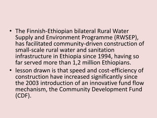 • The Finnish-Ethiopian bilateral Rural Water
Supply and Environment Programme (RWSEP),
has facilitated community-driven construction of
small-scale rural water and sanitation
infrastructure in Ethiopia since 1994, having so
far served more than 1,2 million Ethiopians.
• lesson drawn is that speed and cost-efficiency of
construction have increased significantly since
the 2003 introduction of an innovative fund flow
mechanism, the Community Development Fund
(CDF).
 