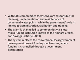 • With CDF, communities themselves are responsible for
planning, implementation and maintenance of
communal water points, while the government’s role is
limited to administration, facilitation and training.
• The grant is channelled to communities via a local
Micro- Credit Institution known as the Amhara Credits
and Savings Institute (ACSI).
• The system replaces the conventional local government
development project funding mechanisms, where
funding is channelled through a government
organisation
 