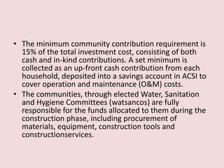 • The minimum community contribution requirement is
15% of the total investment cost, consisting of both
cash and in-kind contributions. A set minimum is
collected as an up-front cash contribution from each
household, deposited into a savings account in ACSI to
cover operation and maintenance (O&M) costs.
• The communities, through elected Water, Sanitation
and Hygiene Committees (watsancos) are fully
responsible for the funds allocated to them during the
construction phase, including procurement of
materials, equipment, construction tools and
constructionservices.
 