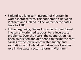 • Finland is a long-term partner of Vietnam in
water sector reform. The cooperation between
Vietnam and Finland in the water sector dates
back to 1985.
• In the beginning, Finland provided conventional
investment-oriented support to relieve acute
problems. Over the years, the cooperation has
been diversified and deepened to tackle the root
causes of the low level of water supply and
sanitation, and Finland has taken on a broader
role in the water sector reform in Vietnam.
 