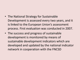 • The National Strategy for Sustainable
Development is assessed every two years, and it
is linked to the European Union’s assessment
process. First evaluation was conducted in 2007.
• The success and progress of sustainable
development is monitored by means of
sustainable development indicators which are
developed and updated by the national indicator
network in cooperation with the FNCSD
 