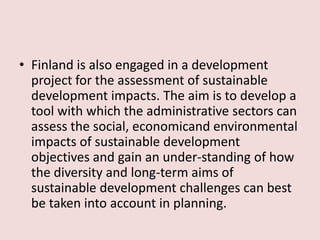 • Finland is also engaged in a development
project for the assessment of sustainable
development impacts. The aim is to develop a
tool with which the administrative sectors can
assess the social, economicand environmental
impacts of sustainable development
objectives and gain an under-standing of how
the diversity and long-term aims of
sustainable development challenges can best
be taken into account in planning.
 