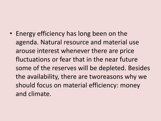 • Energy efficiency has long been on the
agenda. Natural resource and material use
arouse interest whenever there are price
fluctuations or fear that in the near future
some of the reserves will be depleted. Besides
the availability, there are tworeasons why we
should focus on material efficiency: money
and climate.
 