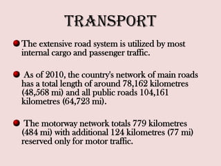 Transport
The extensive road system is utilized by most
internal cargo and passenger traffic.
As of 2010, the country's network of main roads
has a total length of around 78,162 kilometres
(48,568 mi) and all public roads 104,161
kilometres (64,723 mi).
The motorway network totals 779 kilometres
(484 mi) with additional 124 kilometres (77 mi)
reserved only for motor traffic.
 