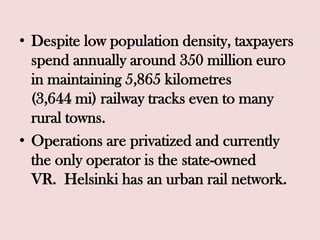• Despite low population density, taxpayers
spend annually around 350 million euro
in maintaining 5,865 kilometres
(3,644 mi) railway tracks even to many
rural towns.
• Operations are privatized and currently
the only operator is the state-owned
VR. Helsinki has an urban rail network.
 