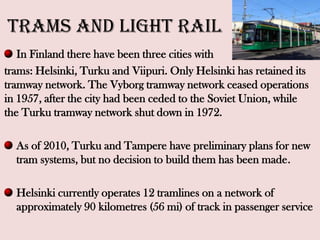 Trams and Light Rail
In Finland there have been three cities with
trams: Helsinki, Turku and Viipuri. Only Helsinki has retained its
tramway network. The Vyborg tramway network ceased operations
in 1957, after the city had been ceded to the Soviet Union, while
the Turku tramway network shut down in 1972.
As of 2010, Turku and Tampere have preliminary plans for new
tram systems, but no decision to build them has been made.
Helsinki currently operates 12 tramlines on a network of
approximately 90 kilometres (56 mi) of track in passenger service
 