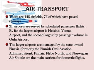 Air transport
There are 148 airfields, 76 of which have paved
runways.
21 airports are served by scheduled passenger flights.
By far the largest airport is Helsinki-Vantaa
Airport, and the second largest by passenger volume is
Oulu Airport.
The larger airports are managed by the state-owned
Finavia (formerly the Finnish Civil Aviation
Administration). Finnair, Flybe Nordic and Norwegian
Air Shuttle are the main carriers for domestic flights.
 