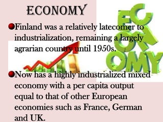 Economy
Finland was a relatively latecomer to
industrialization, remaining a largely
agrarian country until 1950s.
Now has a highly industrialized mixed
economy with a per capita output
equal to that of other European
economies such as France, German
and UK.
 