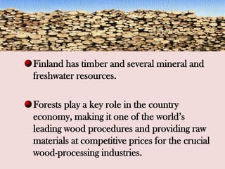 Finland has timber and several mineral and
freshwater resources.
Forests play a key role in the country
economy, making it one of the world’s
leading wood procedures and providing raw
materials at competitive prices for the crucial
wood-processing industries.
 