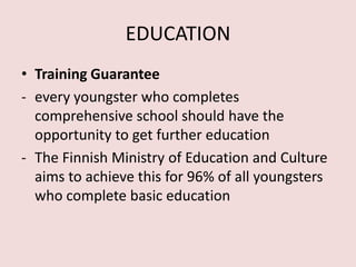 EDUCATION
• Training Guarantee
- every youngster who completes
comprehensive school should have the
opportunity to get further education
- The Finnish Ministry of Education and Culture
aims to achieve this for 96% of all youngsters
who complete basic education
 