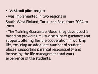 • VaSkooli pilot project
- was implemented in two regions in
South-West Finland, Turku and Salo, from 2004 to
2008
- The Training Guarantee Model they developed is
based on providing multi-disciplinary guidance and
support, offering flexible cooperation in working
life, ensuring an adequate number of student
places, supporting parental responsibility and
increasing the life management and work
experience of the students.
 