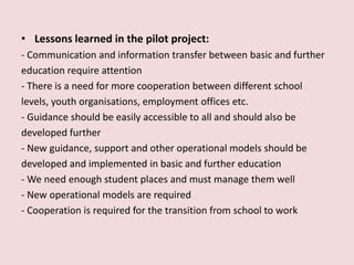 • Lessons learned in the pilot project:
- Communication and information transfer between basic and further
education require attention
- There is a need for more cooperation between different school
levels, youth organisations, employment offices etc.
- Guidance should be easily accessible to all and should also be
developed further
- New guidance, support and other operational models should be
developed and implemented in basic and further education
- We need enough student places and must manage them well
- New operational models are required
- Cooperation is required for the transition from school to work
 