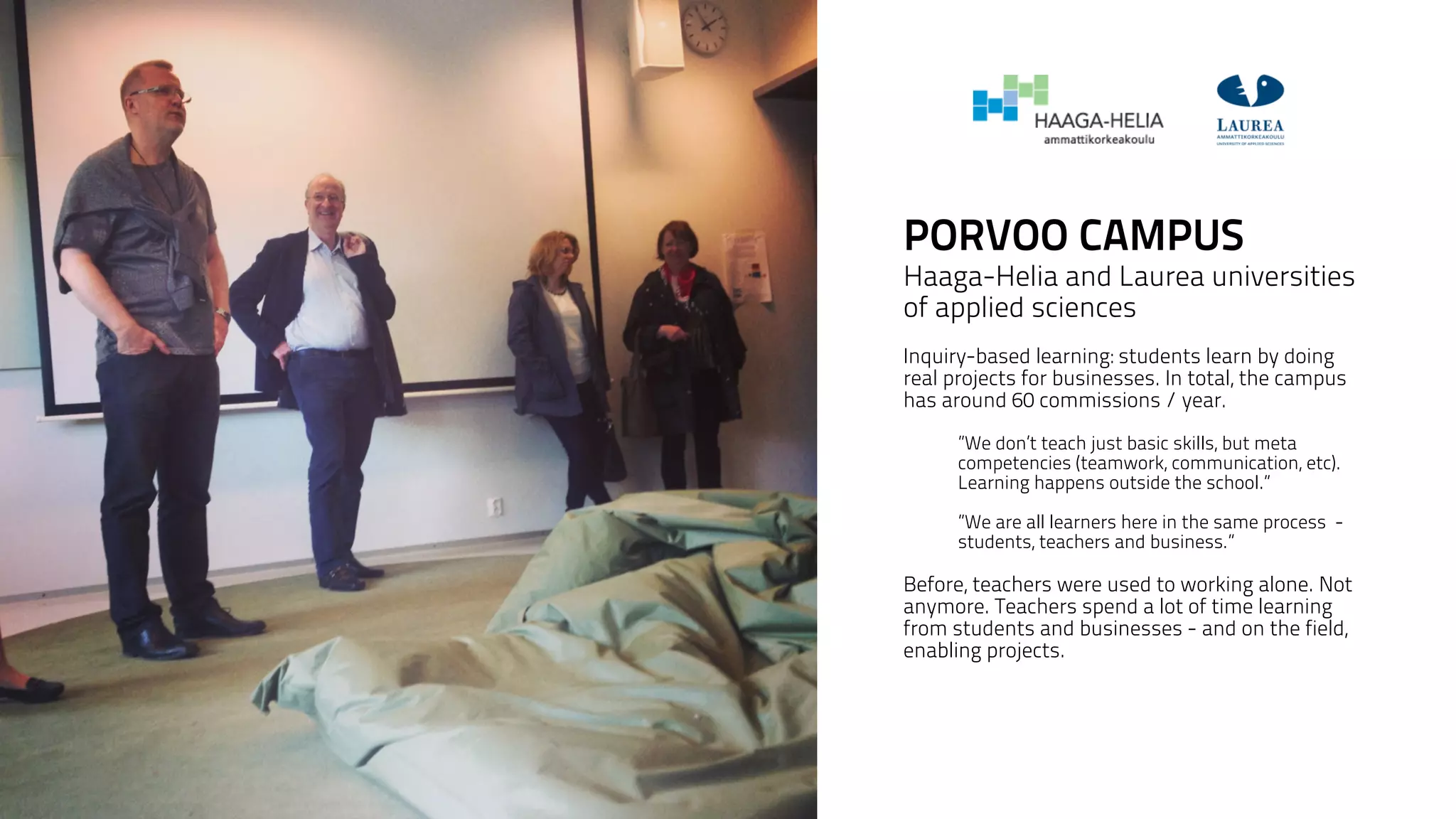 PORVOO CAMPUS 
Haaga-Helia and Laurea universities 
of applied sciences 
! 
Inquiry-based learning: students learn by doing 
real projects for businesses. In total, the campus 
has around 60 commissions / year. 
! 
”We don’t teach just basic skills, but meta 
competencies (teamwork, communication, etc). 
Learning happens outside the school.” 
! 
”We are all learners here in the same process - 
students, teachers and business.” 
Before, teachers were used to working alone. Not 
anymore. Teachers spend a lot of time learning 
from students and businesses - and on the field, 
enabling projects. 
! 
! 
 