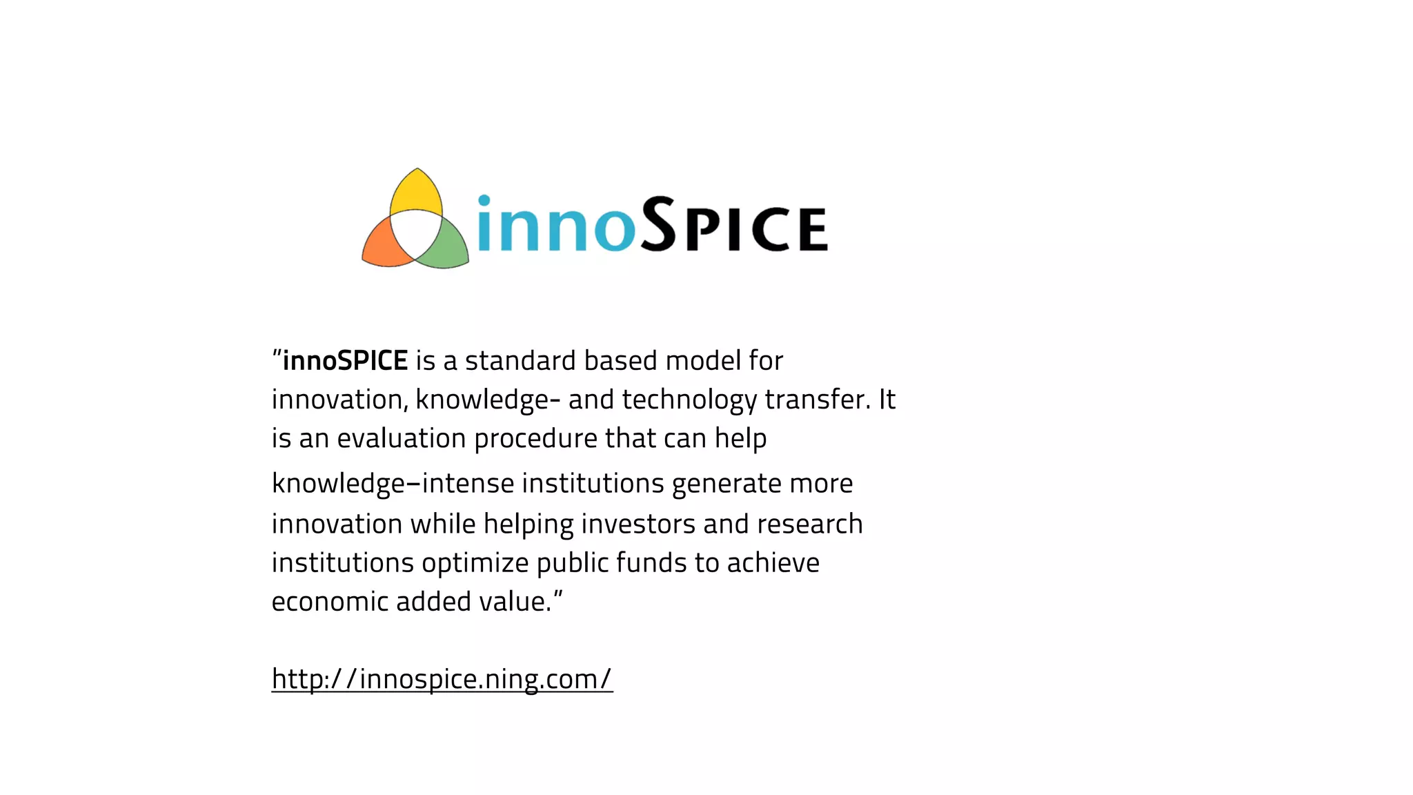 ”innoSPICE is a standard based model for 
innovation, knowledge- and technology transfer. It 
is an evaluation procedure that can help 
knowledge-intense institutions generate more 
innovation while helping investors and research 
institutions optimize public funds to achieve 
economic added value.” 
! 
http://innospice.ning.com/ 
 