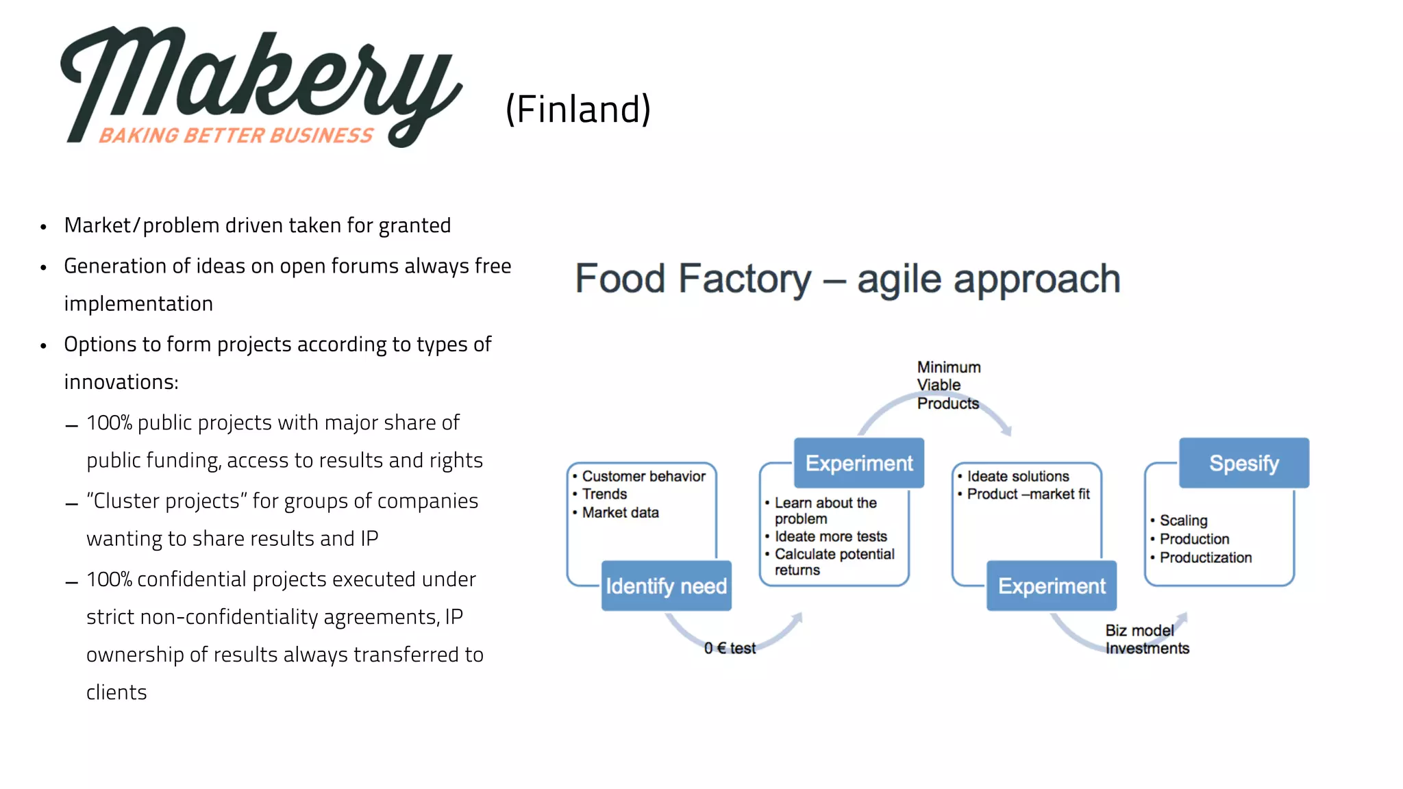 (Finland) 
• Market/problem driven taken for granted 
• Generation of ideas on open forums always free 
implementation 
• Options to form projects according to types of 
innovations: 
– 100% public projects with major share of 
public funding, access to results and rights 
– ”Cluster projects” for groups of companies 
wanting to share results and IP 
– 100% confidential projects executed under 
strict non-confidentiality agreements, IP 
ownership of results always transferred to 
clients 
 