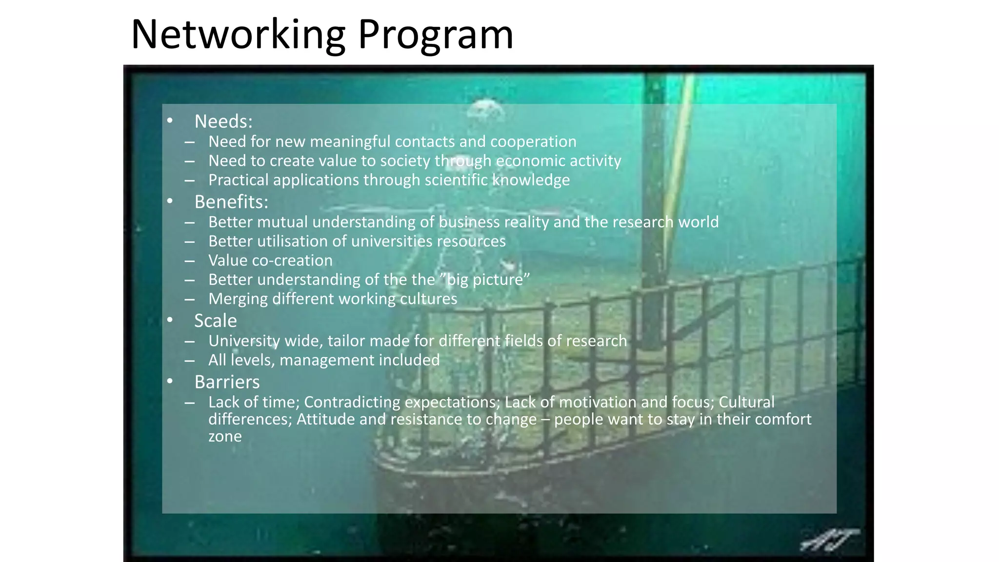 Networking 
Program 
• Needs: 
– Need 
for 
new 
meaningful 
contacts 
and 
cooperation 
– Need 
to 
create 
value 
to 
society 
through 
economic 
activity 
– Practical 
applications 
through 
scientific 
knowledge 
• Benefits: 
– Better 
mutual 
understanding 
of 
business 
reality 
and 
the 
research 
world 
– Better 
utilisation 
of 
universities 
resources 
– Value 
co-­‐creation 
– Better 
understanding 
of 
the 
the 
”big 
picture” 
– Merging 
different 
working 
cultures 
• Scale 
– University 
wide, 
tailor 
made 
for 
different 
fields 
of 
research 
– All 
levels, 
management 
included 
• Barriers 
– Lack 
of 
time; 
Contradicting 
expectations; 
Lack 
of 
motivation 
and 
focus; 
Cultural 
differences; 
Attitude 
and 
resistance 
to 
change 
– 
people 
want 
to 
stay 
in 
their 
comfort 
zone 
 