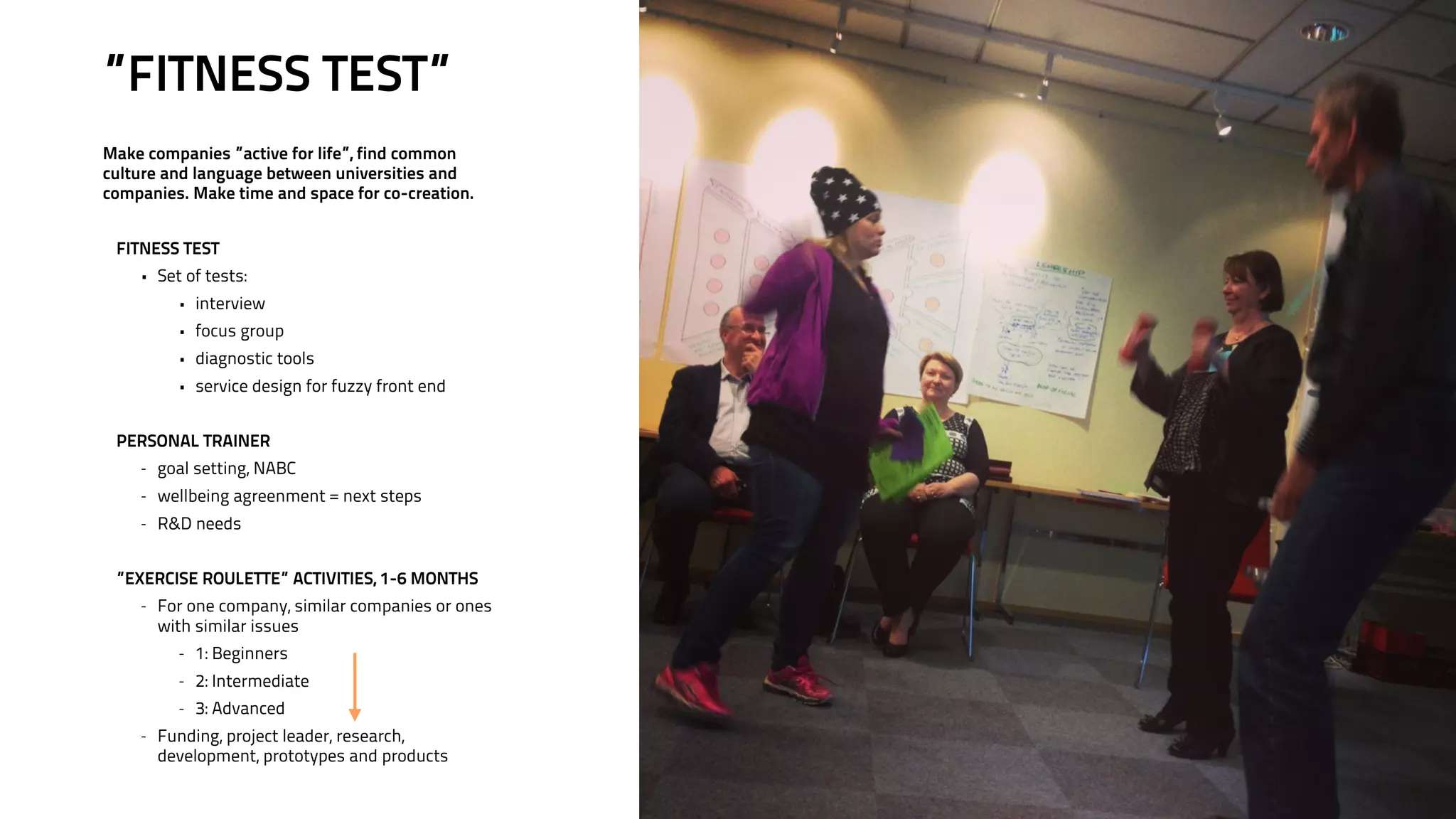 ”FITNESS TEST” 
! 
Make companies ”active for life”, find common 
culture and language between universities and 
companies. Make time and space for co-creation. 
! 
FITNESS TEST 
• Set of tests: 
• interview 
• focus group 
• diagnostic tools 
• service design for fuzzy front end 
! 
PERSONAL TRAINER 
- goal setting, NABC 
- wellbeing agreenment = next steps 
- R&D needs 
! 
”EXERCISE ROULETTE” ACTIVITIES, 1-6 MONTHS 
- For one company, similar companies or ones 
with similar issues 
- 1: Beginners 
- 2: Intermediate 
- 3: Advanced 
- Funding, project leader, research, 
development, prototypes and products 
 