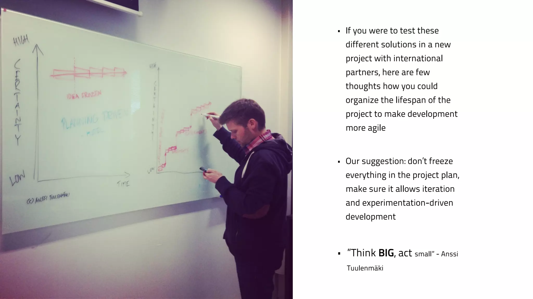 • If you were to test these 
different solutions in a new 
project with international 
partners, here are few 
thoughts how you could 
organize the lifespan of the 
project to make development 
more agile 
! 
• Our suggestion: don’t freeze 
everything in the project plan, 
make sure it allows iteration 
and experimentation-driven 
development 
! 
• ”Think BIG, act small” - Anssi 
Tuulenmäki 
 