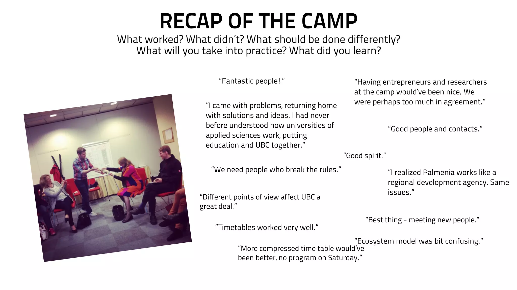 RECAP OF THE CAMP 
What worked? What didn’t? What should be done differently? 
What will you take into practice? What did you learn? 
”I came with problems, returning home 
with solutions and ideas. I had never 
before understood how universities of 
applied sciences work, putting 
education and UBC together.” 
”I realized Palmenia works like a 
regional development agency. Same 
issues.” 
”We need people who break the rules.” 
”Having entrepreneurs and researchers 
at the camp would’ve been nice. We 
were perhaps too much in agreement.” 
”Fantastic people!” 
”Good people and contacts.” 
”Timetables worked very well.” 
”Good spirit.” 
”Ecosystem model was bit confusing.” 
”Different points of view affect UBC a 
great deal.” 
”Best thing - meeting new people.” 
”More compressed time table would’ve 
been better, no program on Saturday.” 
 