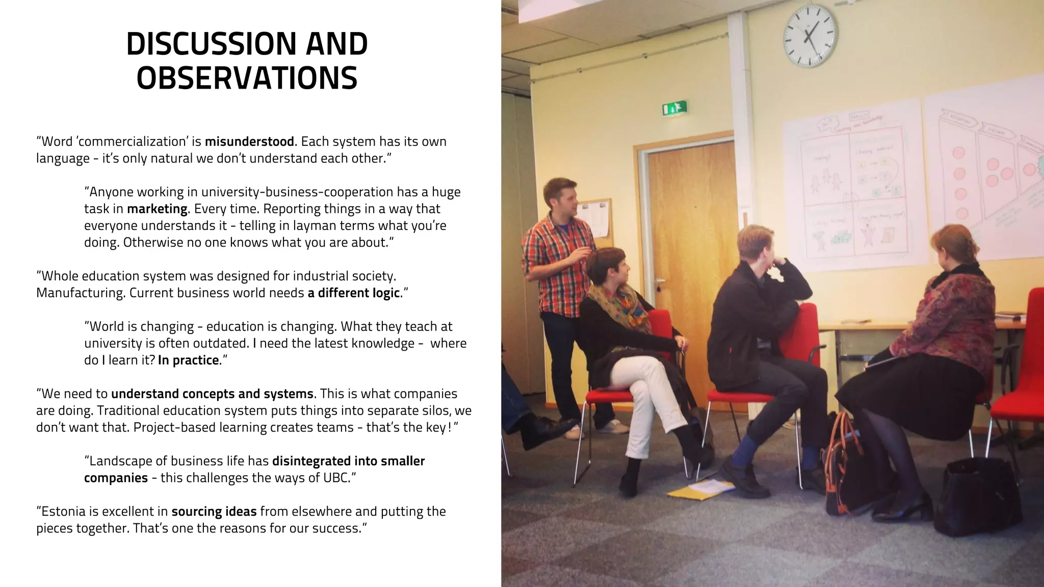 DISCUSSION AND 
OBSERVATIONS 
”Word ’commercialization’ is misunderstood. Each system has its own 
language - it’s only natural we don’t understand each other.” 
! 
”Anyone working in university-business-cooperation has a huge 
task in marketing. Every time. Reporting things in a way that 
everyone understands it - telling in layman terms what you’re 
doing. Otherwise no one knows what you are about.” 
! 
”Whole education system was designed for industrial society. 
Manufacturing. Current business world needs a different logic.” 
! 
”World is changing - education is changing. What they teach at 
university is often outdated. I need the latest knowledge - where 
do I learn it? In practice.” 
! 
”We need to understand concepts and systems. This is what companies 
are doing. Traditional education system puts things into separate silos, we 
don’t want that. Project-based learning creates teams - that’s the key!” 
! 
”Landscape of business life has disintegrated into smaller 
companies - this challenges the ways of UBC.” 
! 
”Estonia is excellent in sourcing ideas from elsewhere and putting the 
pieces together. That’s one the reasons for our success.” 
 